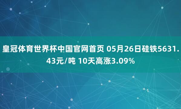 皇冠体育世界杯中国官网首页 05月26日硅铁5631.43元/吨 10天高涨3.09%