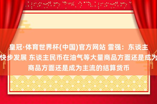 皇冠·体育世界杯(中国)官方网站 雷强:东谈主民币海外化正在快步发展 东谈主民币在油气等大量商品方面还是成为主流的结算货币