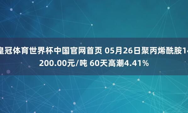皇冠体育世界杯中国官网首页 05月26日聚丙烯酰胺14200.00元/吨 60天高潮4.41%