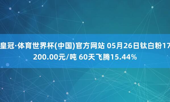 皇冠·体育世界杯(中国)官方网站 05月26日钛白粉17200.00元/吨 60天飞腾15.44%