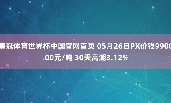 皇冠体育世界杯中国官网首页 05月26日PX价钱9900.00元/吨 30天高潮3.12%