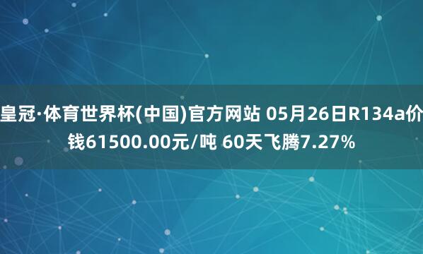 皇冠·体育世界杯(中国)官方网站 05月26日R134a价钱61500.00元/吨 60天飞腾7.27%