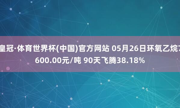 皇冠·体育世界杯(中国)官方网站 05月26日环氧乙烷7600.00元/吨 90天飞腾38.18%