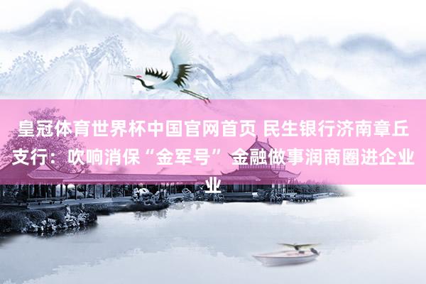 皇冠体育世界杯中国官网首页 民生银行济南章丘支行:吹响消保“金军号” 金融做事润商圈进企业