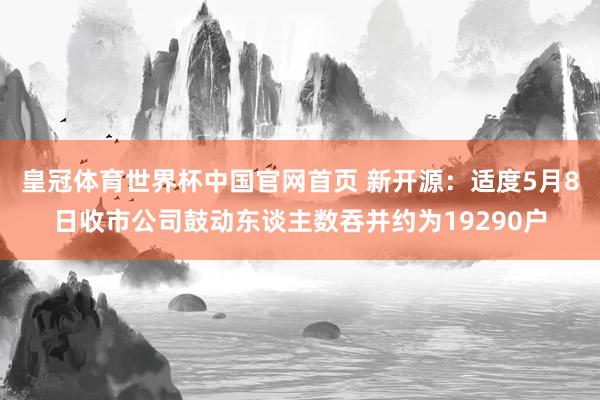 皇冠体育世界杯中国官网首页 新开源:适度5月8日收市公司鼓动东谈主数吞并约为19290户