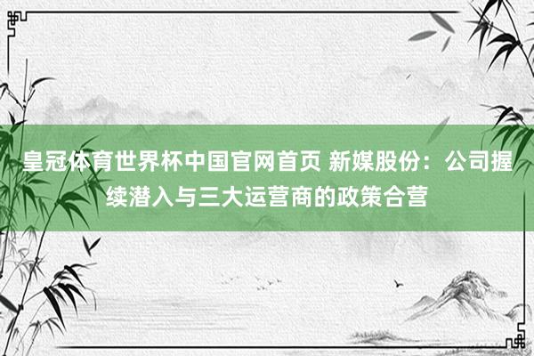 皇冠体育世界杯中国官网首页 新媒股份:公司握续潜入与三大运营商的政策合营