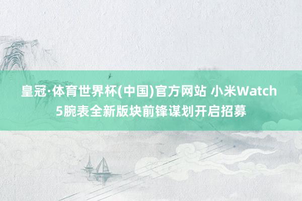 皇冠·体育世界杯(中国)官方网站 小米Watch 5腕表全新版块前锋谋划开启招募