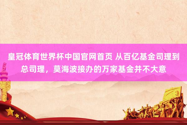 皇冠体育世界杯中国官网首页 从百亿基金司理到总司理,莫海波接办的万家基金并不大意