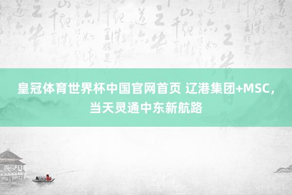 皇冠体育世界杯中国官网首页 辽港集团+MSC,当天灵通中东新航路
