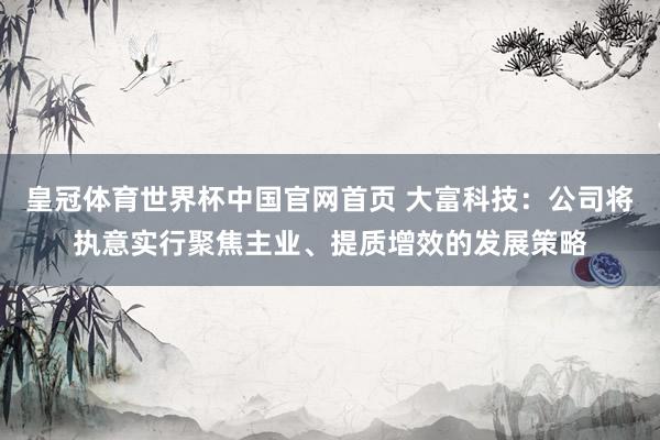 皇冠体育世界杯中国官网首页 大富科技:公司将执意实行聚焦主业、提质增效的发展策略
