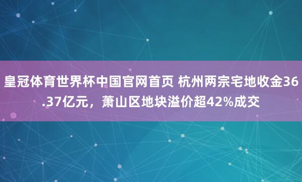 皇冠体育世界杯中国官网首页 杭州两宗宅地收金36.37亿元,萧山区地块溢价超42%成交