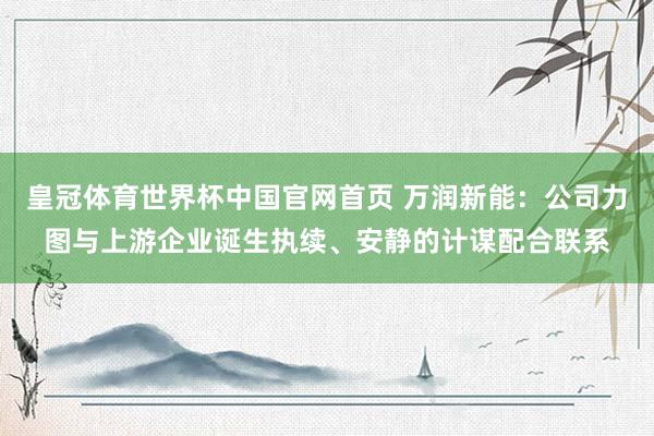 皇冠体育世界杯中国官网首页 万润新能:公司力图与上游企业诞生执续、安静的计谋配合联系