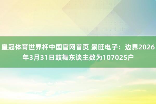皇冠体育世界杯中国官网首页 景旺电子:边界2026年3月31日鼓舞东谈主数为107025户