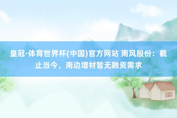 皇冠·体育世界杯(中国)官方网站 南风股份:截止当今,南边增材暂无融资需求