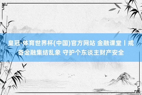 皇冠·体育世界杯(中国)官方网站 金融课堂丨戒备金融集结乱象 守护个东谈主财产安全