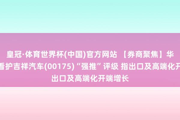 皇冠·体育世界杯(中国)官方网站 【券商聚焦】华创证券看护吉祥汽车(00175)“强推”评级 指出口及高端化开端增长