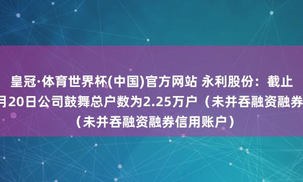 皇冠·体育世界杯(中国)官方网站 永利股份:截止2026年5月20日公司鼓舞总户数为2.25万户(未并吞融资融券信用账户)