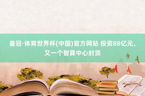 皇冠·体育世界杯(中国)官方网站 投资88亿元,又一个智算中心封顶