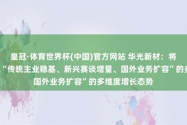 皇冠·体育世界杯(中国)官方网站 华光新材:将来2-3年将酿成“传统主业稳基、新兴赛谈增量、国外业务扩容”的多维度增长态势