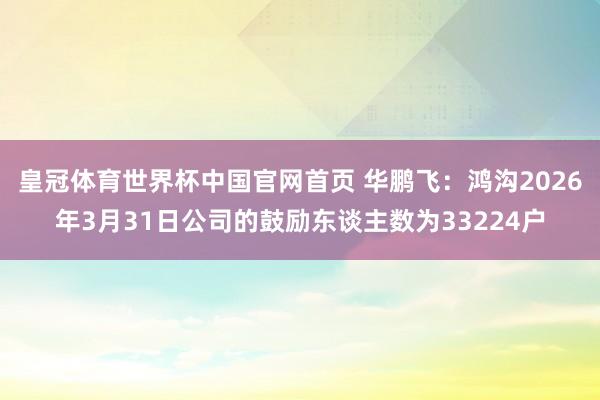 皇冠体育世界杯中国官网首页 华鹏飞:鸿沟2026年3月31日公司的鼓励东谈主数为33224户