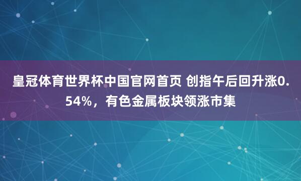 皇冠体育世界杯中国官网首页 创指午后回升涨0.54%,有色金属板块领涨市集