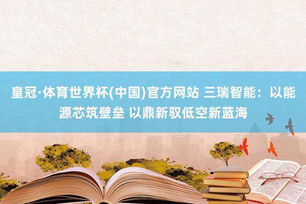 皇冠·体育世界杯(中国)官方网站 三瑞智能:以能源芯筑壁垒 以鼎新驭低空新蓝海