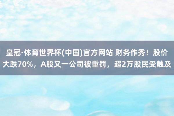 皇冠·体育世界杯(中国)官方网站 财务作秀!股价大跌70%,A股又一公司被重罚,超2万股民受触及