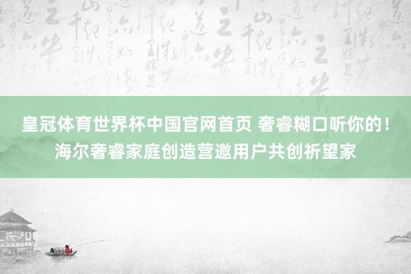 皇冠体育世界杯中国官网首页 奢睿糊口听你的!海尔奢睿家庭创造营邀用户共创祈望家