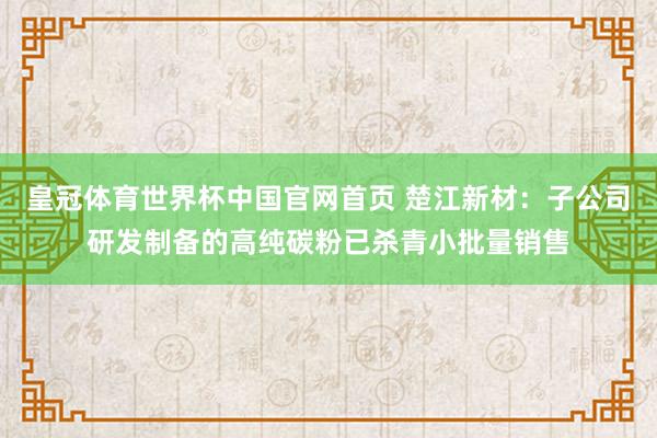 皇冠体育世界杯中国官网首页 楚江新材:子公司研发制备的高纯碳粉已杀青小批量销售