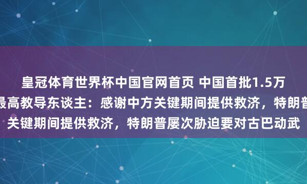 皇冠体育世界杯中国官网首页 中国首批1.5万吨大米抵达古巴!古巴最高教导东谈主:感谢中方关键期间提供救济,特朗普屡次胁迫要对古巴动武