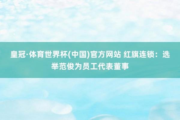 皇冠·体育世界杯(中国)官方网站 红旗连锁:选举范俊为员工代表董事
