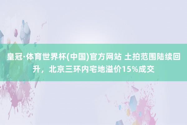 皇冠·体育世界杯(中国)官方网站 土拍范围陆续回升,北京三环内宅地溢价15%成交