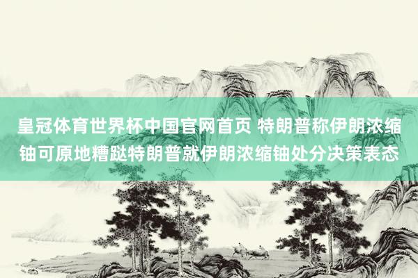 皇冠体育世界杯中国官网首页 特朗普称伊朗浓缩铀可原地糟跶特朗普就伊朗浓缩铀处分决策表态