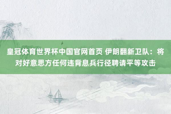 皇冠体育世界杯中国官网首页 伊朗翻新卫队:将对好意思方任何违背息兵行径聘请平等攻击