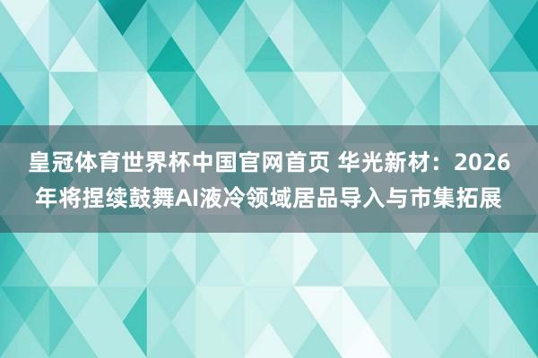 皇冠体育世界杯中国官网首页 华光新材:2026年将捏续鼓舞AI液冷领域居品导入与市集拓展