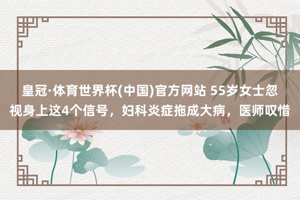 皇冠·体育世界杯(中国)官方网站 55岁女士忽视身上这4个信号，妇科炎症拖成大病，医师叹惜