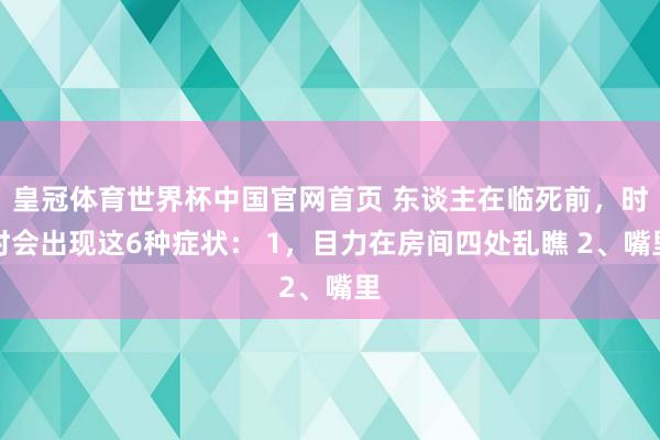 皇冠体育世界杯中国官网首页 东谈主在临死前,时时会出现这6种症状: 1,目力在房间四处乱瞧 2、嘴里