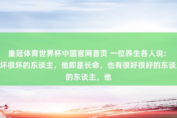 皇冠体育世界杯中国官网首页 一位养生各人说: “有很坏很坏的东谈主,他即是长命,也有很好很好的东谈主,他