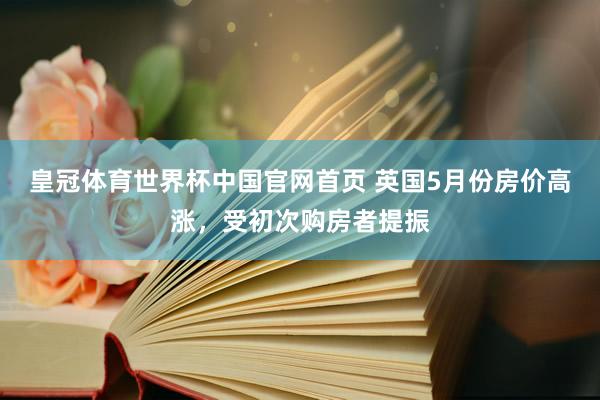 皇冠体育世界杯中国官网首页 英国5月份房价高涨,受初次购房者提振