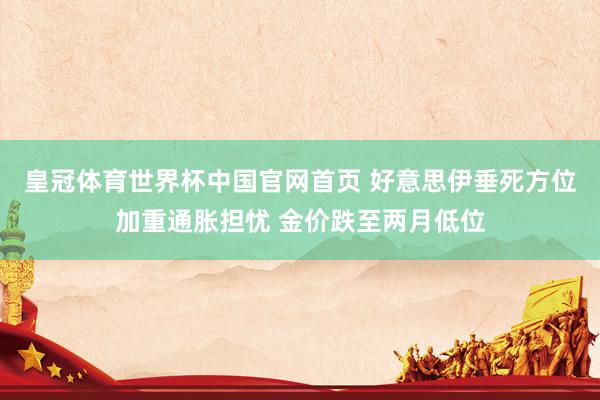 皇冠体育世界杯中国官网首页 好意思伊垂死方位加重通胀担忧 金价跌至两月低位