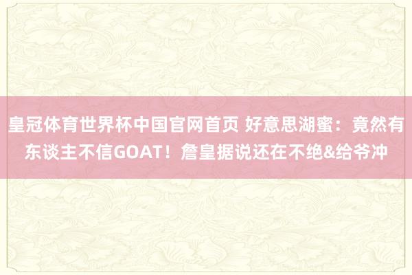 皇冠体育世界杯中国官网首页 好意思湖蜜:竟然有东谈主不信GOAT!詹皇据说还在不绝&给爷冲