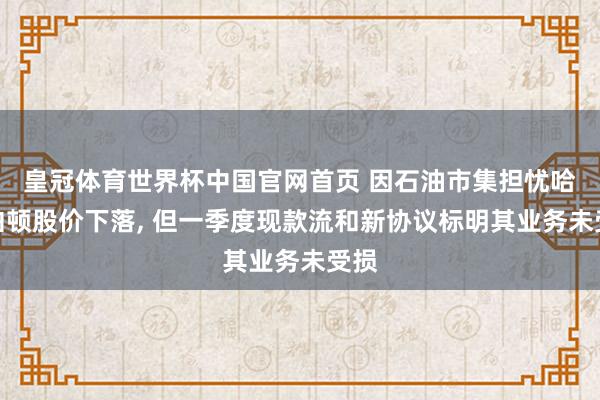 皇冠体育世界杯中国官网首页 因石油市集担忧哈里伯顿股价下落, 但一季度现款流和新协议标明其业务未受损