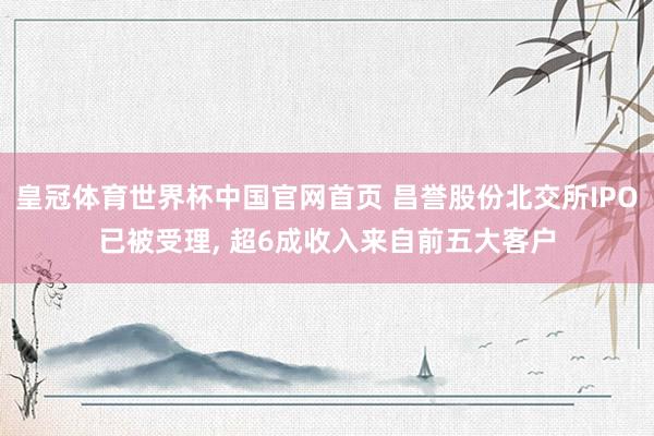 皇冠体育世界杯中国官网首页 昌誉股份北交所IPO已被受理, 超6成收入来自前五大客户