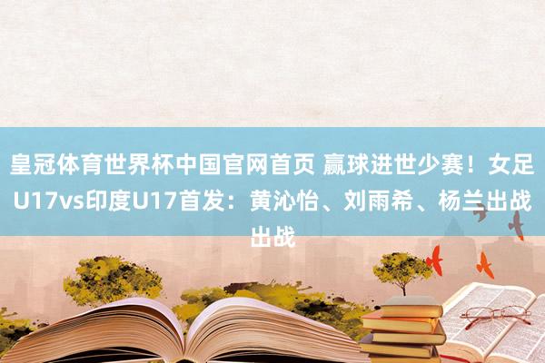 皇冠体育世界杯中国官网首页 赢球进世少赛!女足U17vs印度U17首发:黄沁怡、刘雨希、杨兰出战