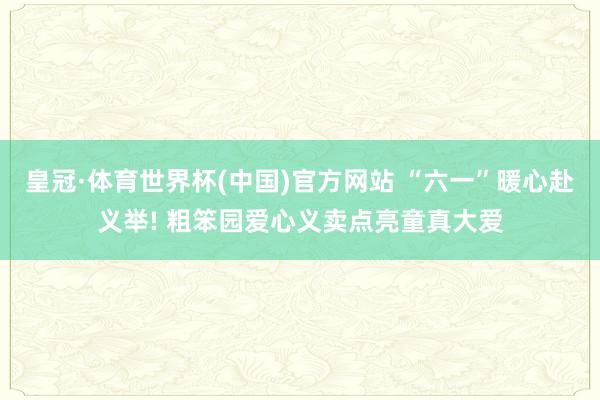 皇冠·体育世界杯(中国)官方网站 “六一”暖心赴义举! 粗笨园爱心义卖点亮童真大爱