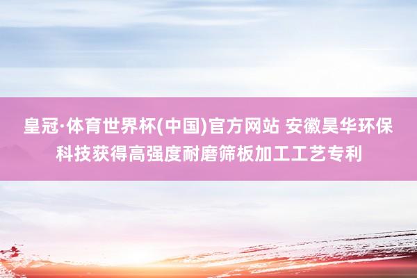 皇冠·体育世界杯(中国)官方网站 安徽昊华环保科技获得高强度耐磨筛板加工工艺专利