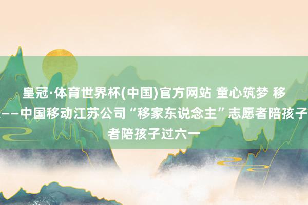 皇冠·体育世界杯(中国)官方网站 童心筑梦 移起成长——中国移动江苏公司“移家东说念主”志愿者陪孩子过六一