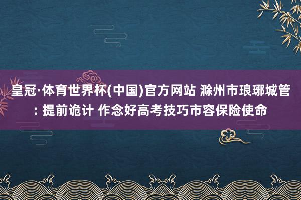 皇冠·体育世界杯(中国)官方网站 滁州市琅琊城管: 提前诡计 作念好高考技巧市容保险使命