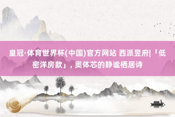 皇冠·体育世界杯(中国)官方网站 西派昱府|「低密洋房款」, 奥体芯的静谧栖居诗