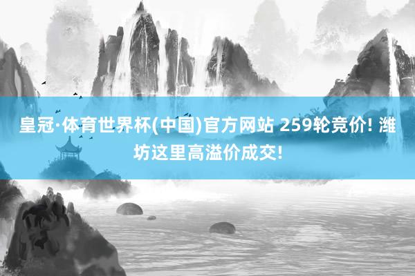 皇冠·体育世界杯(中国)官方网站 259轮竞价! 潍坊这里高溢价成交!